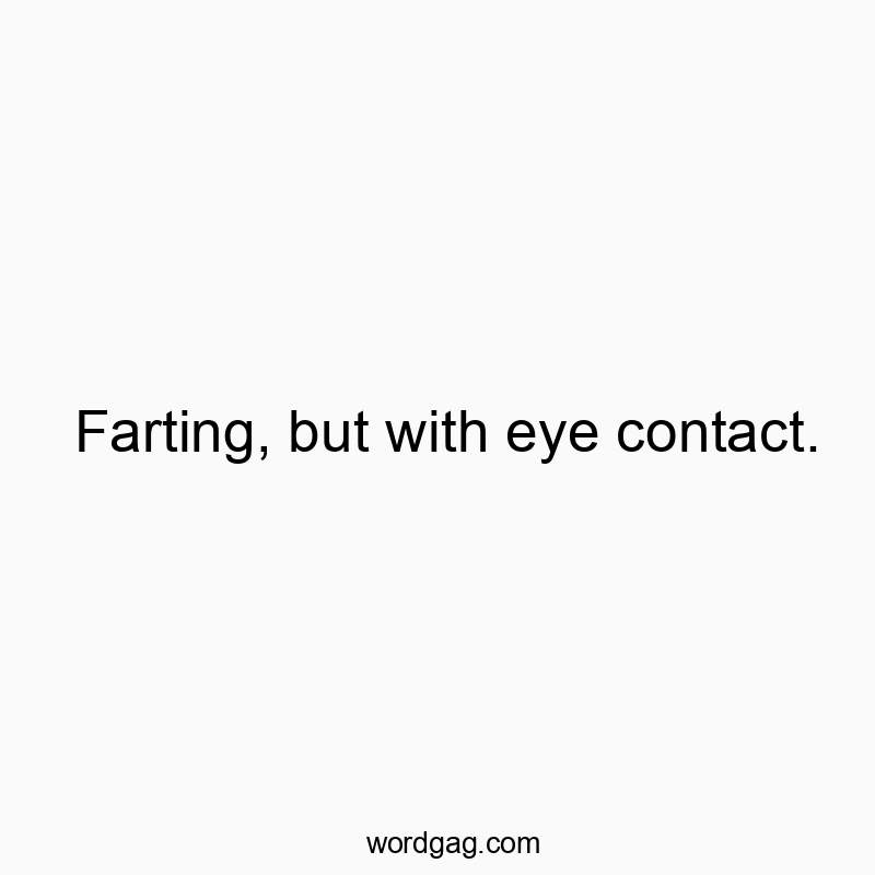 Farting, but with eye contact.