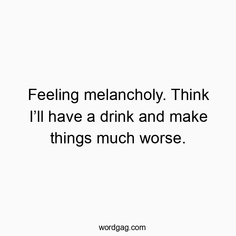 Feeling melancholy. Think I’ll have a drink and make things much worse.