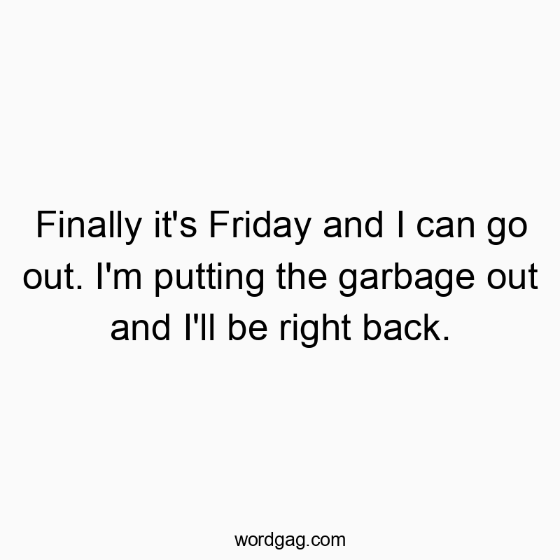 Finally it’s Friday and I can go out. I’m putting the garbage out and I’ll be right back.