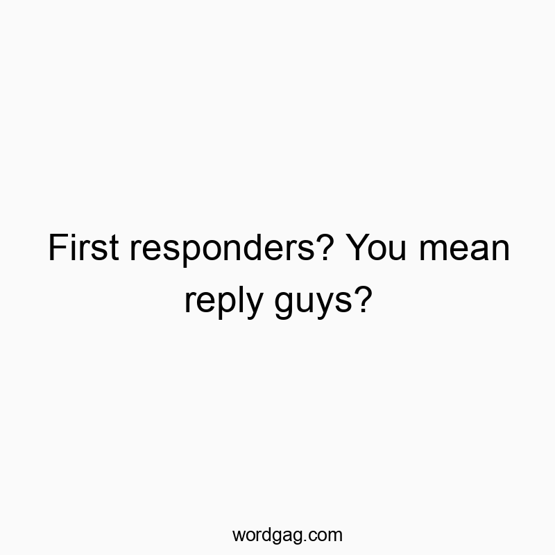 First responders? You mean reply guys?