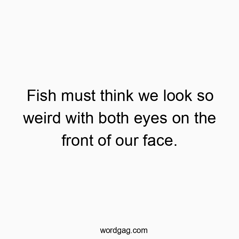 Fish must think we look so weird with both eyes on the front of our face.
