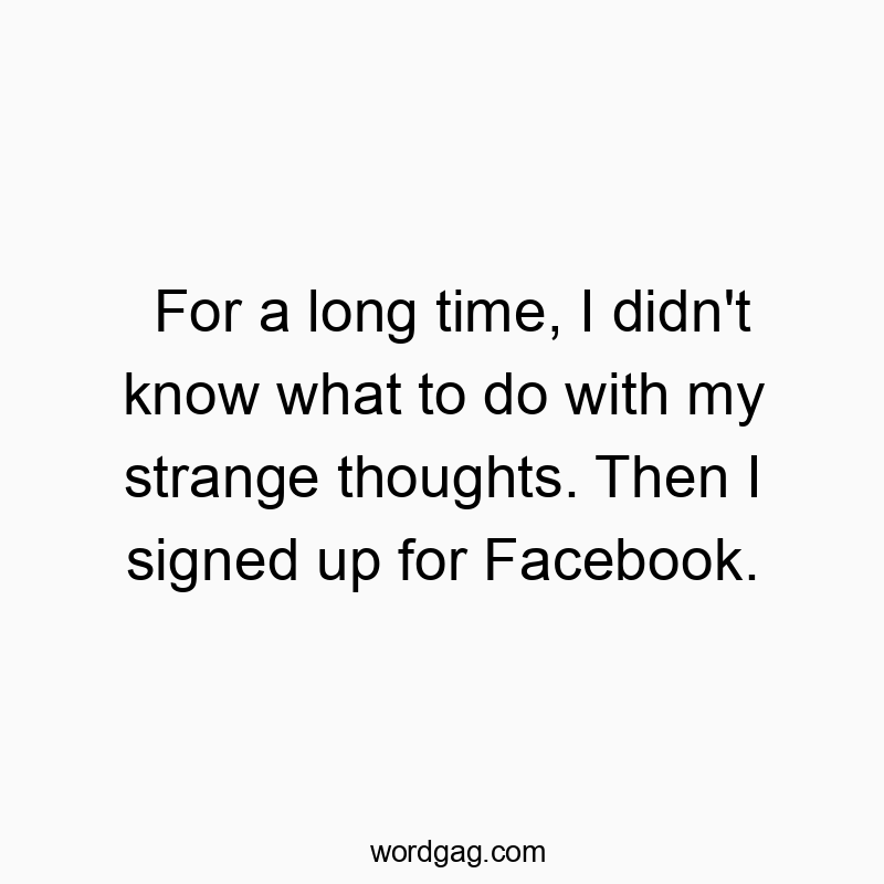 For a long time, I didn’t know what to do with my strange thoughts. Then I signed up for Facebook.