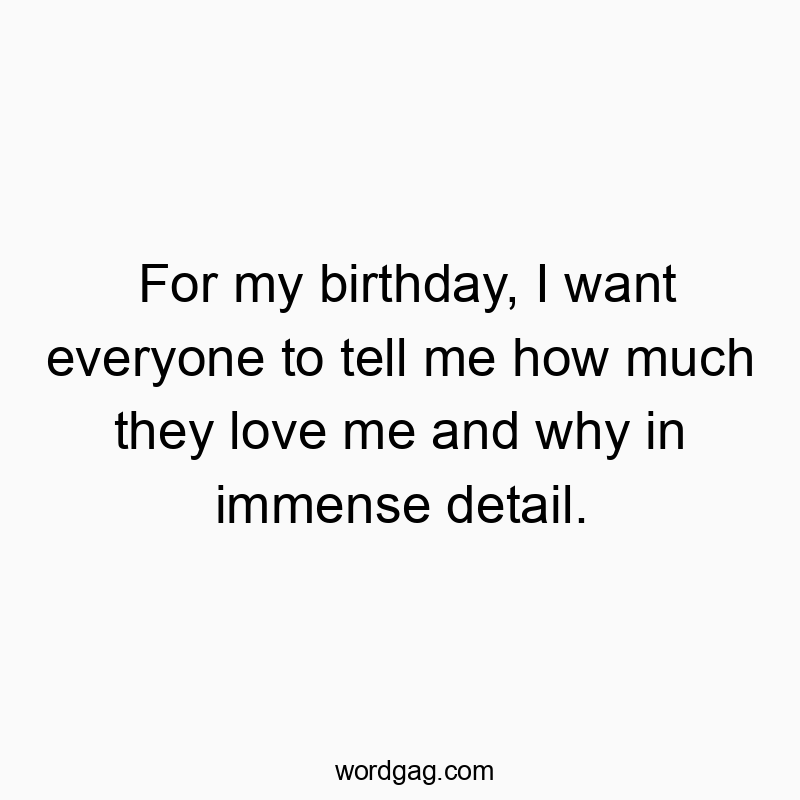 For my birthday, I want everyone to tell me how much they love me and why in immense detail.