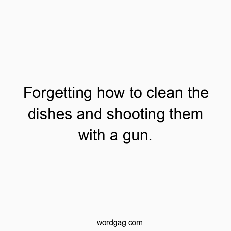 Forgetting how to clean the dishes and shooting them with a gun.