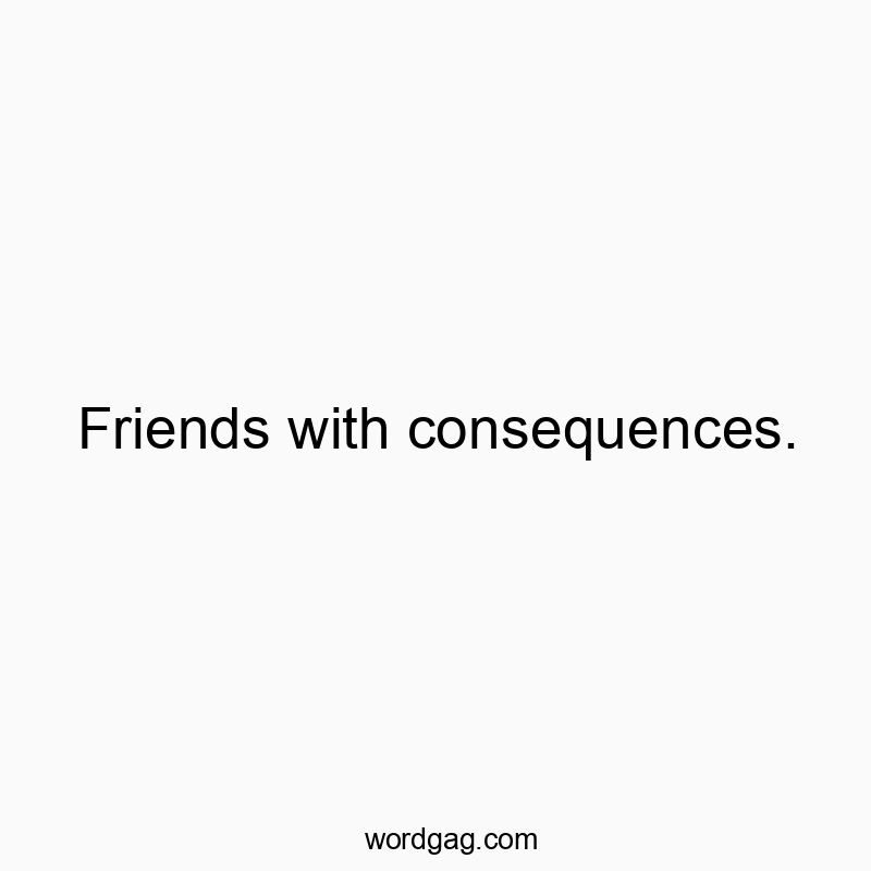 Friends with consequences.