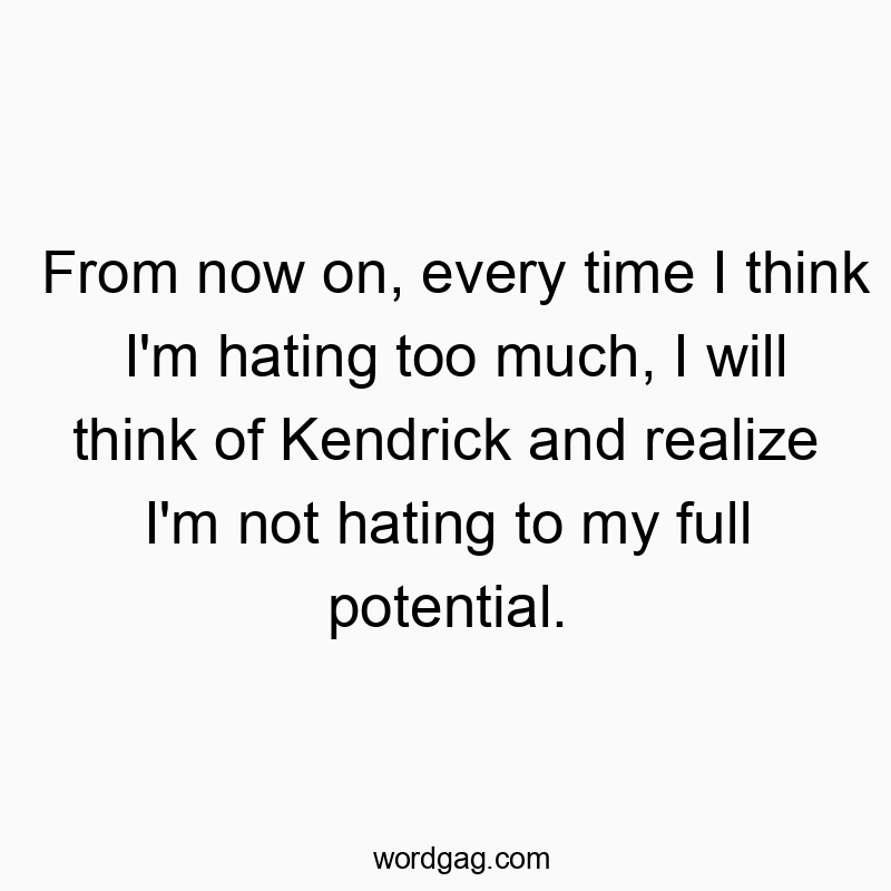 From now on, every time I think I’m hating too much, I will think of Kendrick and realize I’m not hating to my full potential.