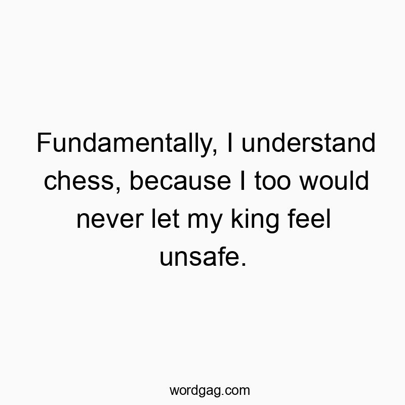 Fundamentally, I understand chess, because I too would never let my king feel unsafe.