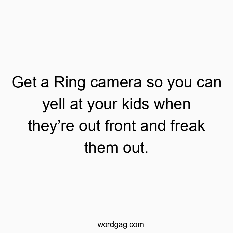 Get a Ring camera so you can yell at your kids when they’re out front and freak them out.
