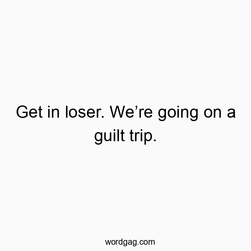 Get in loser. We’re going on a guilt trip.