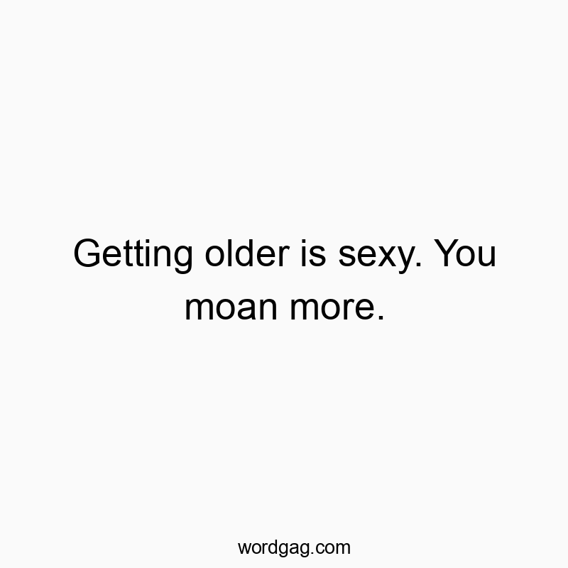 Getting older is sexy. You moan more.