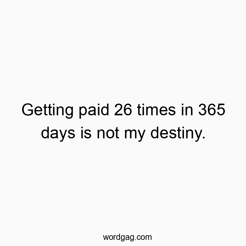 Getting paid 26 times in 365 days is not my destiny.