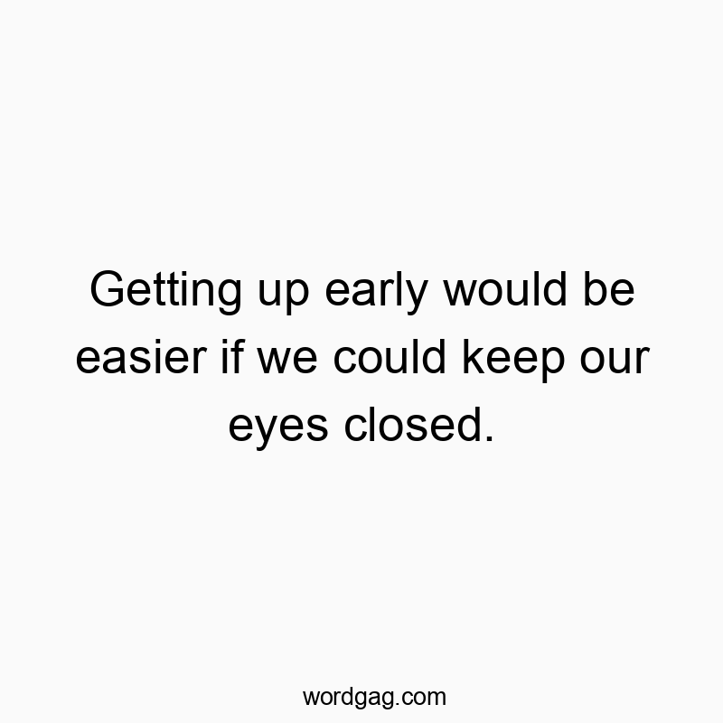 Getting up early would be easier if we could keep our eyes closed.