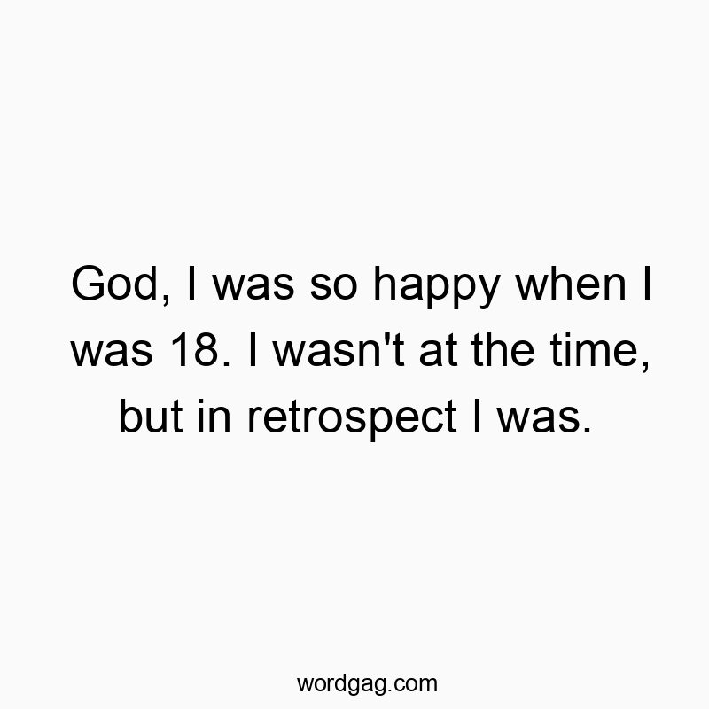 God, I was so happy when I was 18. I wasn’t at the time, but in retrospect I was.
