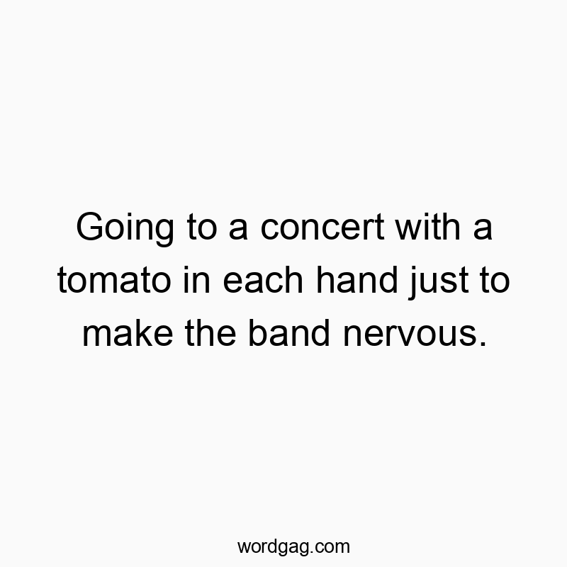 Going to a concert with a tomato in each hand just to make the band nervous.