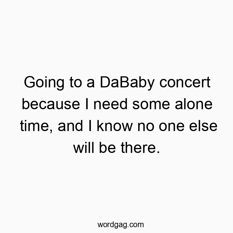 Going to a DaBaby concert because I need some alone time, and I know no one else will be there.