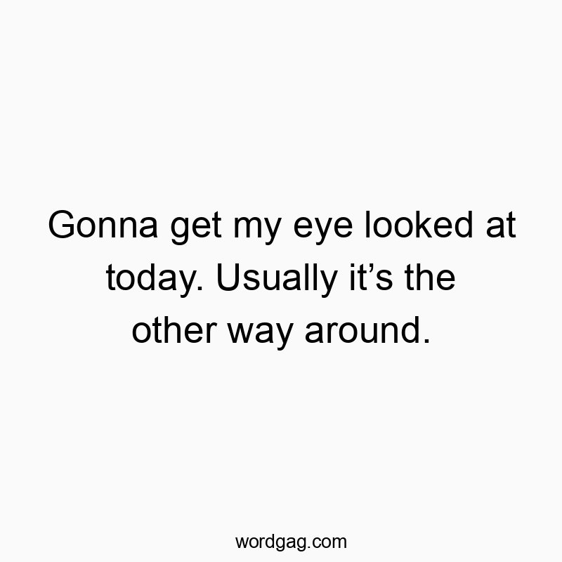 Gonna get my eye looked at today. Usually it’s the other way around.