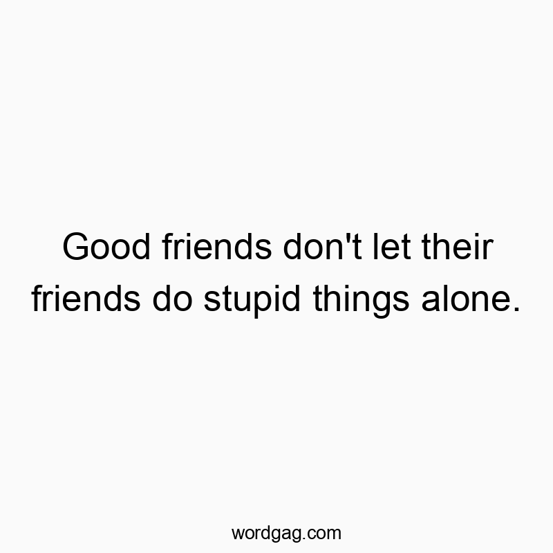 Good friends don’t let their friends do stupid things alone.