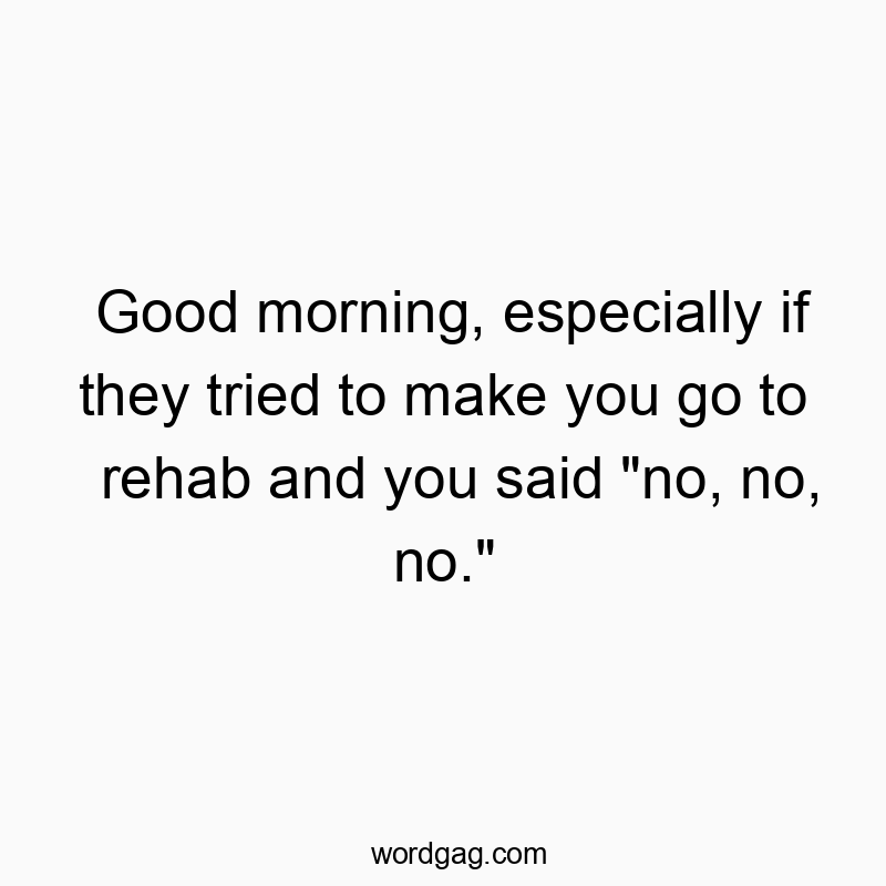 Good morning, especially if they tried to make you go to rehab and you said “no, no, no.”