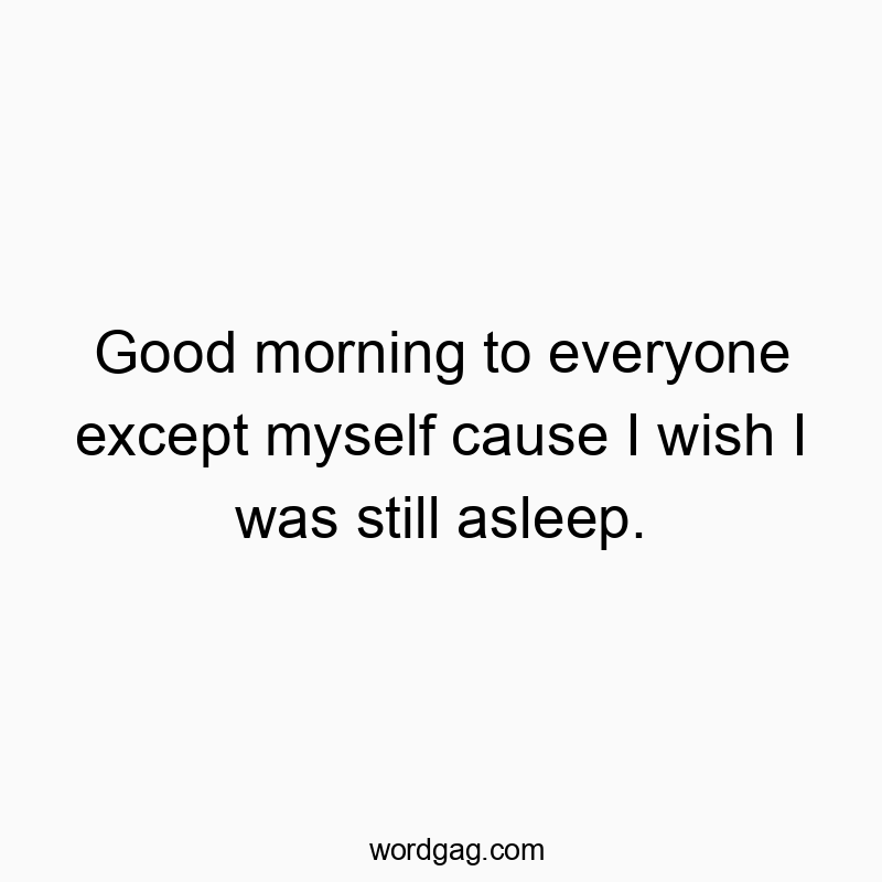 Good morning to everyone except myself cause I wish I was still asleep.