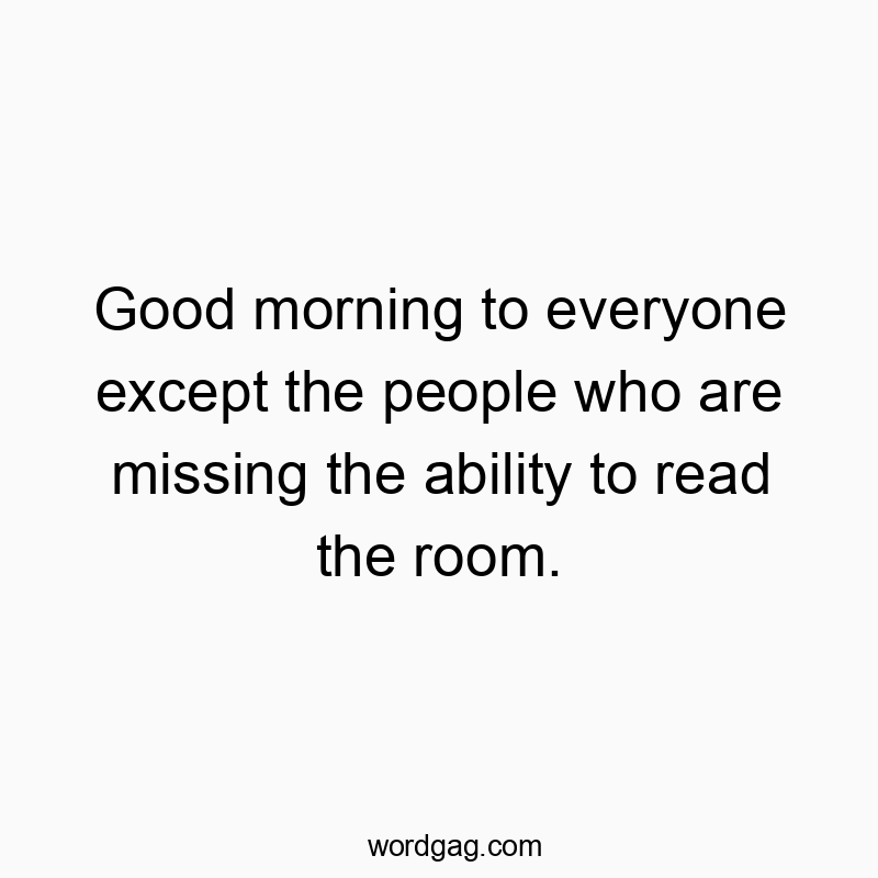 Good morning to everyone except the people who are missing the ability to read the room.