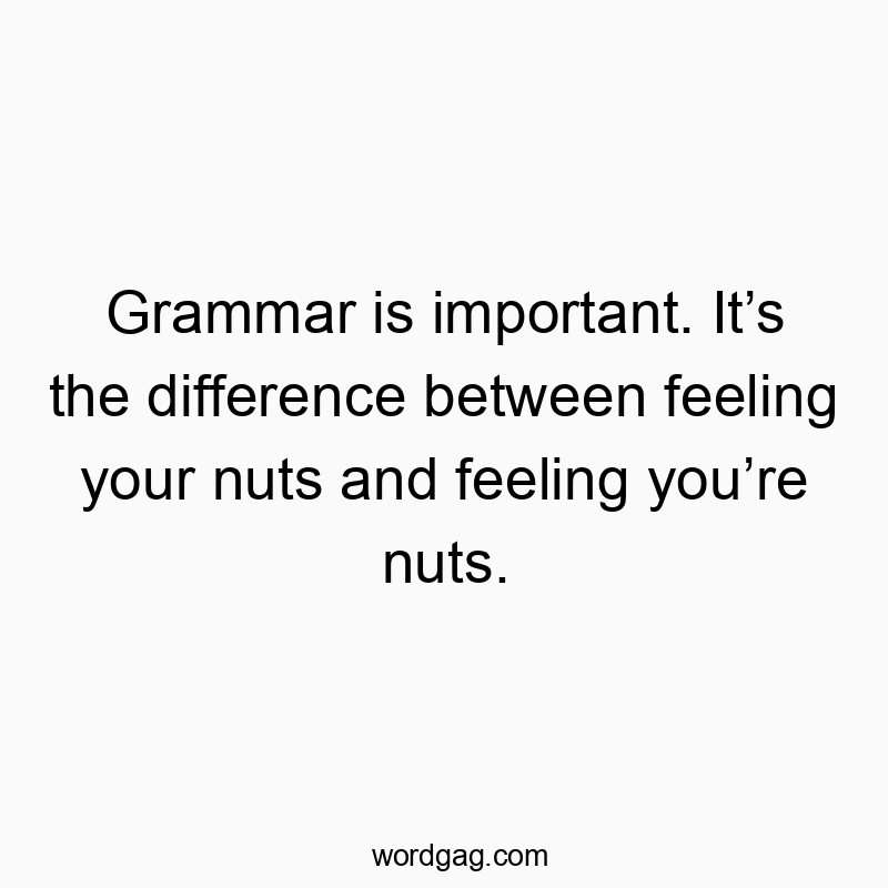 Grammar is important. It’s the difference between feeling your nuts and feeling you’re nuts.