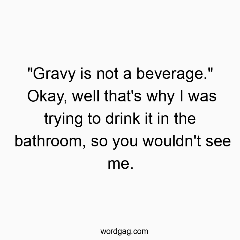 “Gravy is not a beverage.” Okay, well that’s why I was trying to drink it in the bathroom, so you wouldn’t see me.