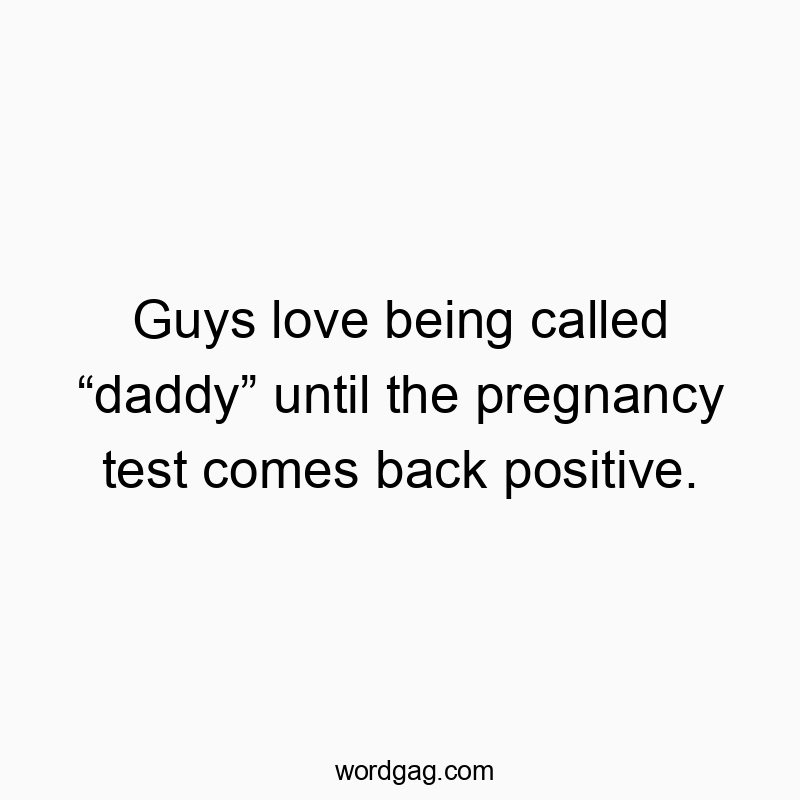 Guys love being called “daddy” until the pregnancy test comes back positive.