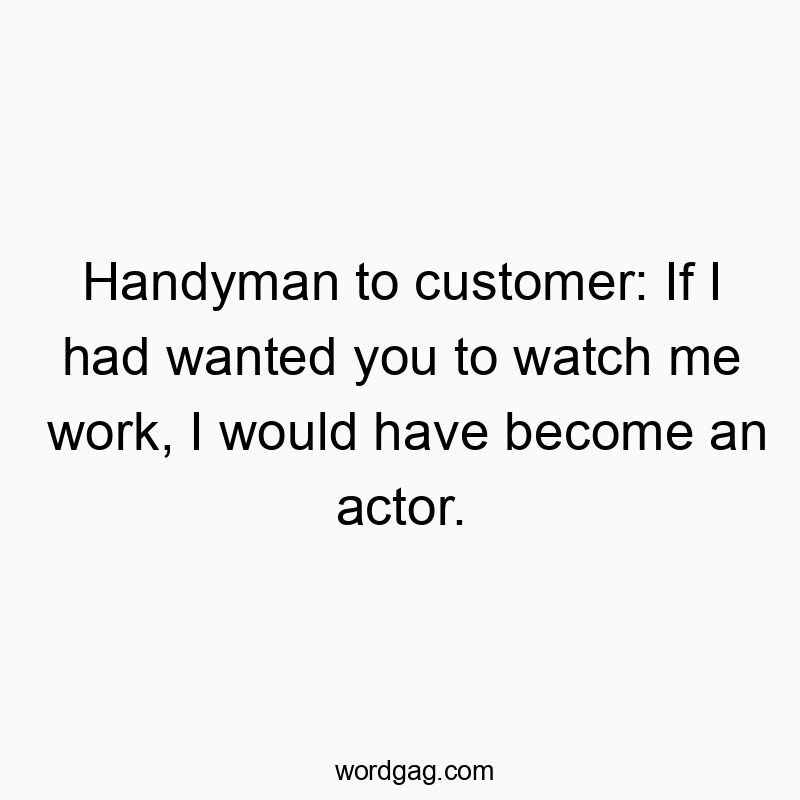 Handyman to customer: If I had wanted you to watch me work, I would have become an actor.