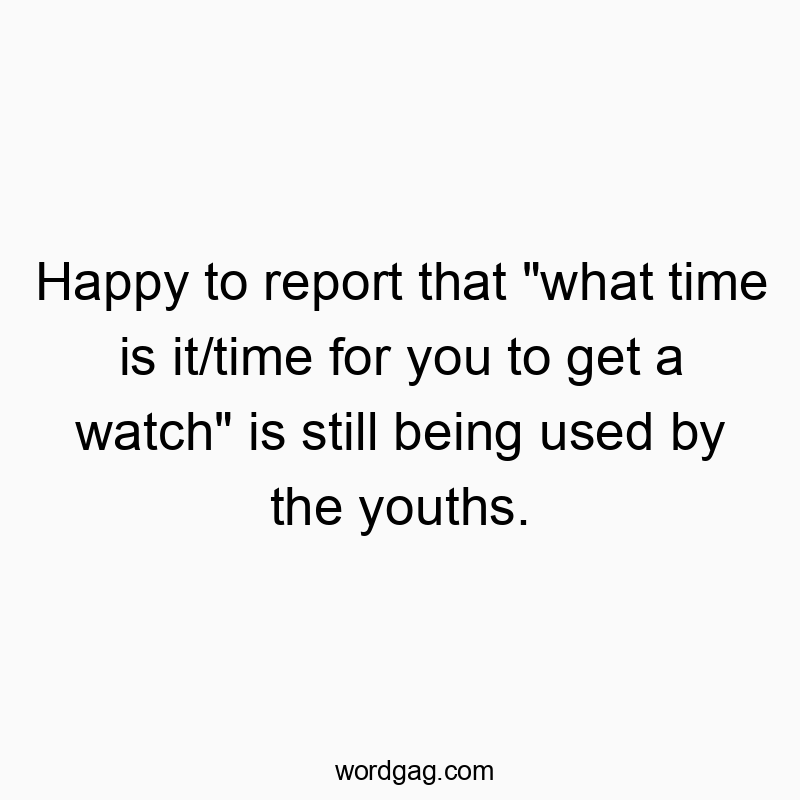 Happy to report that “what time is it/time for you to get a watch” is still being used by the youths.