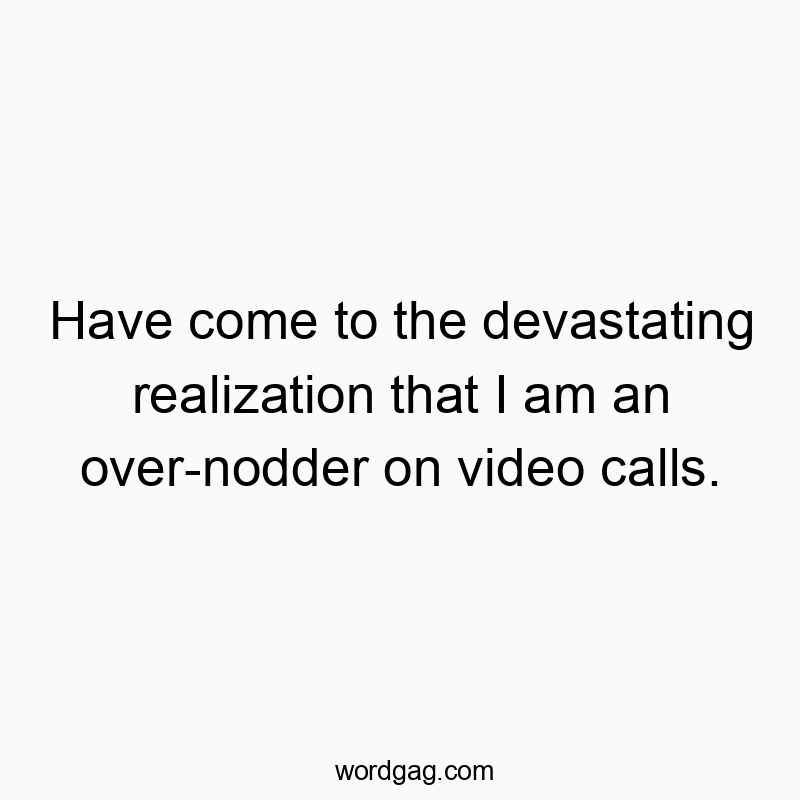 Have come to the devastating realization that I am an over-nodder on video calls.