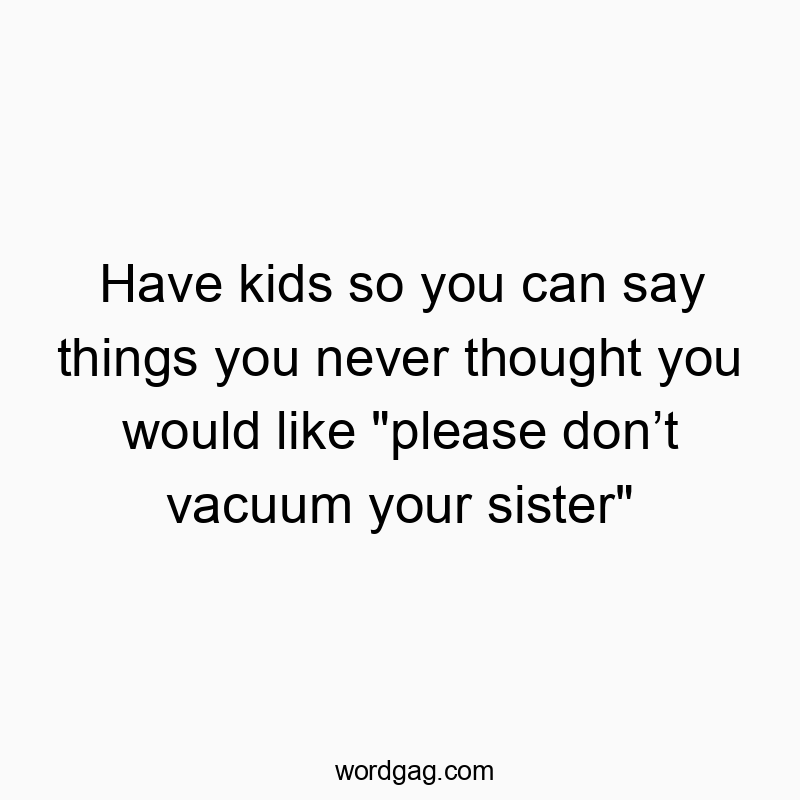 Have kids so you can say things you never thought you would like “please donโt vacuum your sister”