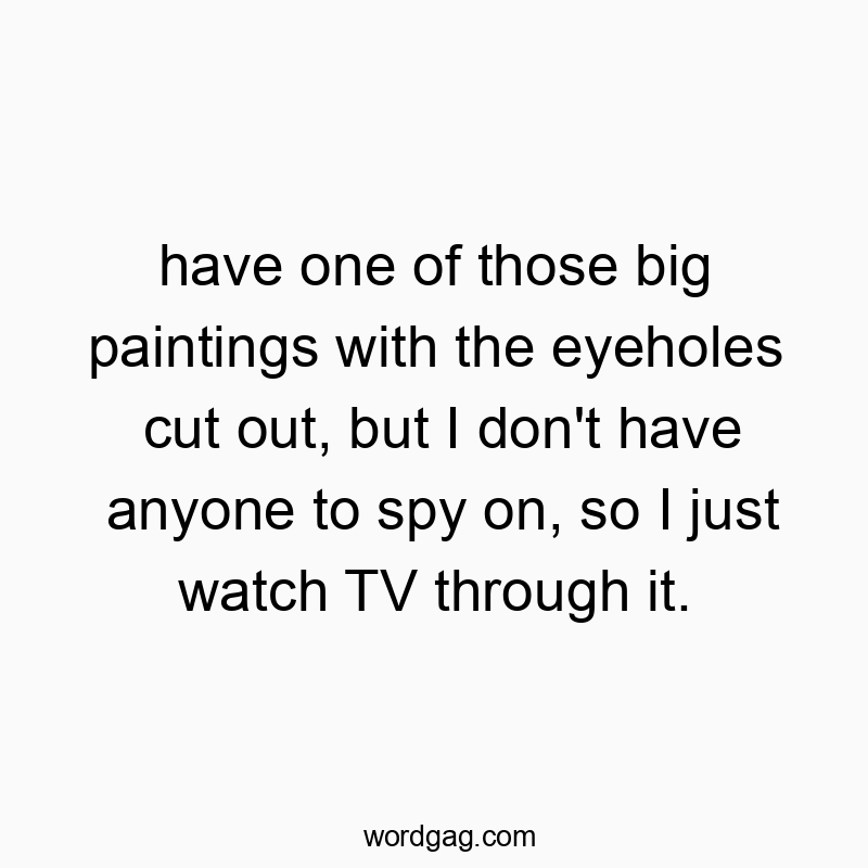 have one of those big paintings with the eyeholes cut out, but I don’t have anyone to spy on, so I just watch TV through it.