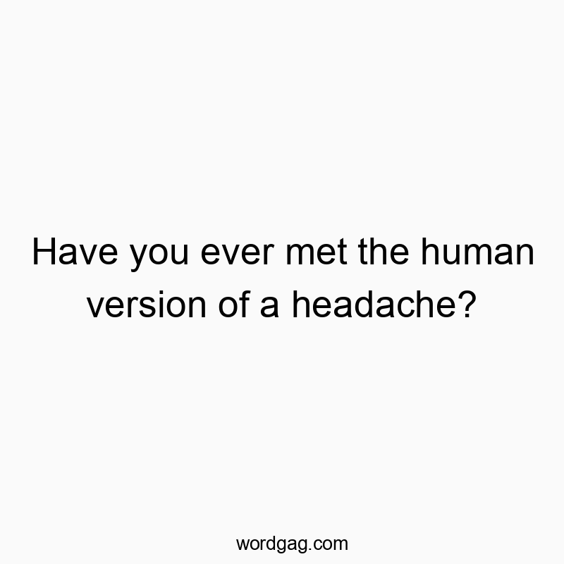 Have you ever met the human version of a headache?