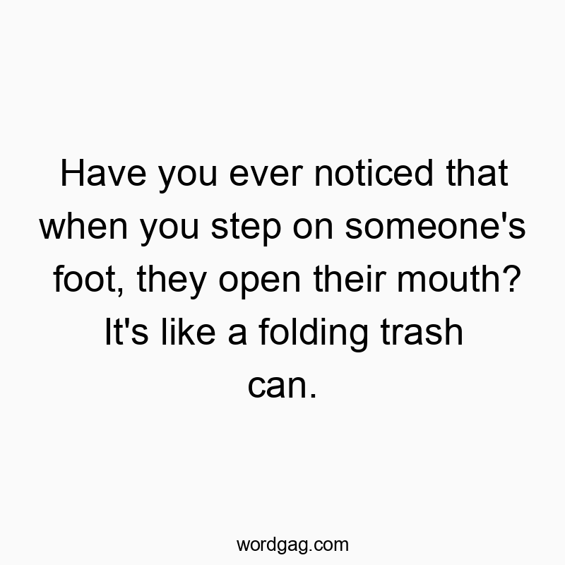 Have you ever noticed that when you step on someone’s foot, they open their mouth? It’s like a folding trash can.