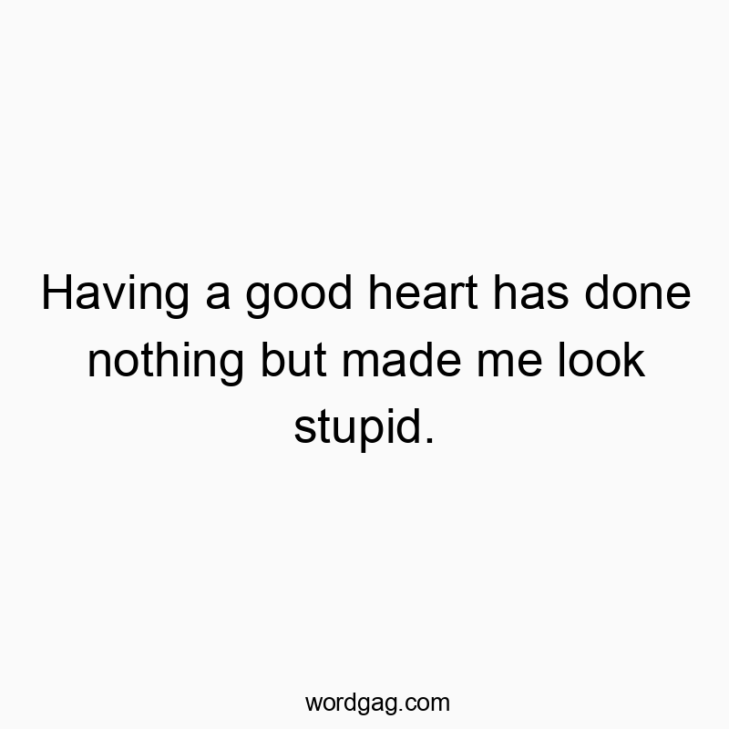 Having a good heart has done nothing but made me look stupid.