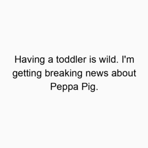 Having a toddler is wild. I’m getting breaking news about Peppa Pig.
