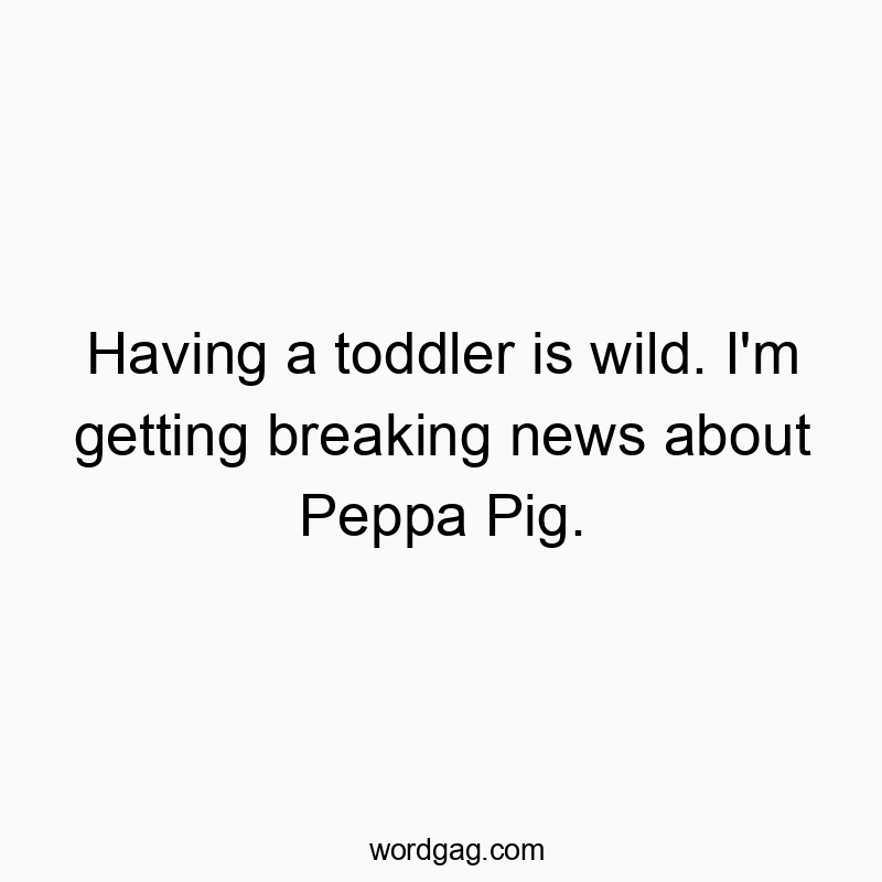 Having a toddler is wild. I’m getting breaking news about Peppa Pig.