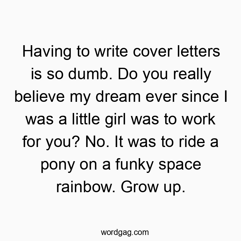 Having to write cover letters is so dumb. Do you really believe my dream ever since I was a little girl was to work for you? No. It was to ride a pony on a funky space rainbow. Grow up.