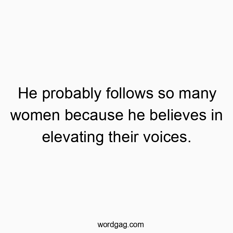 He probably follows so many women because he believes in elevating their voices.