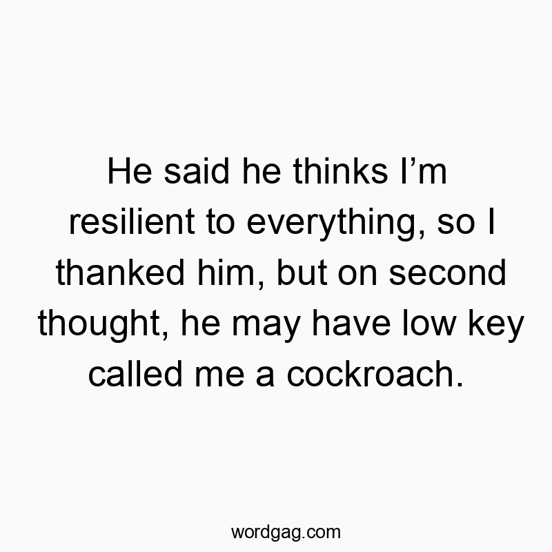 He said he thinks I’m resilient to everything, so I thanked him, but on second thought, he may have low key called me a cockroach.