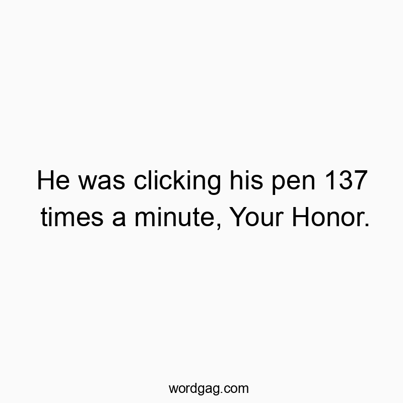 He was clicking his pen 137 times a minute, Your Honor.