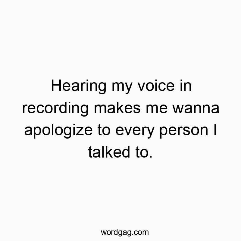 Hearing my voice in recording makes me wanna apologize to every person I talked to.