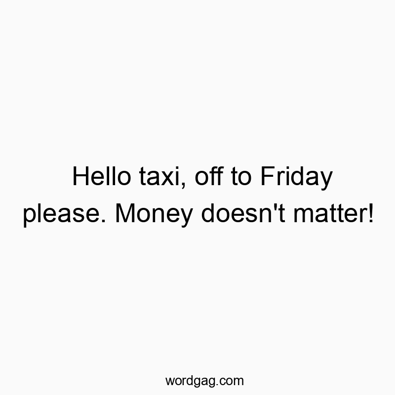 Hello taxi, off to Friday please. Money doesn’t matter!