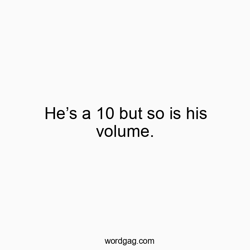 He’s a 10 but so is his volume.