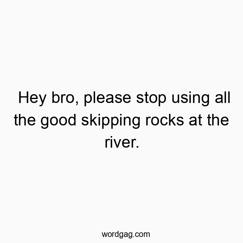 Hey bro, please stop using all the good skipping rocks at the river.