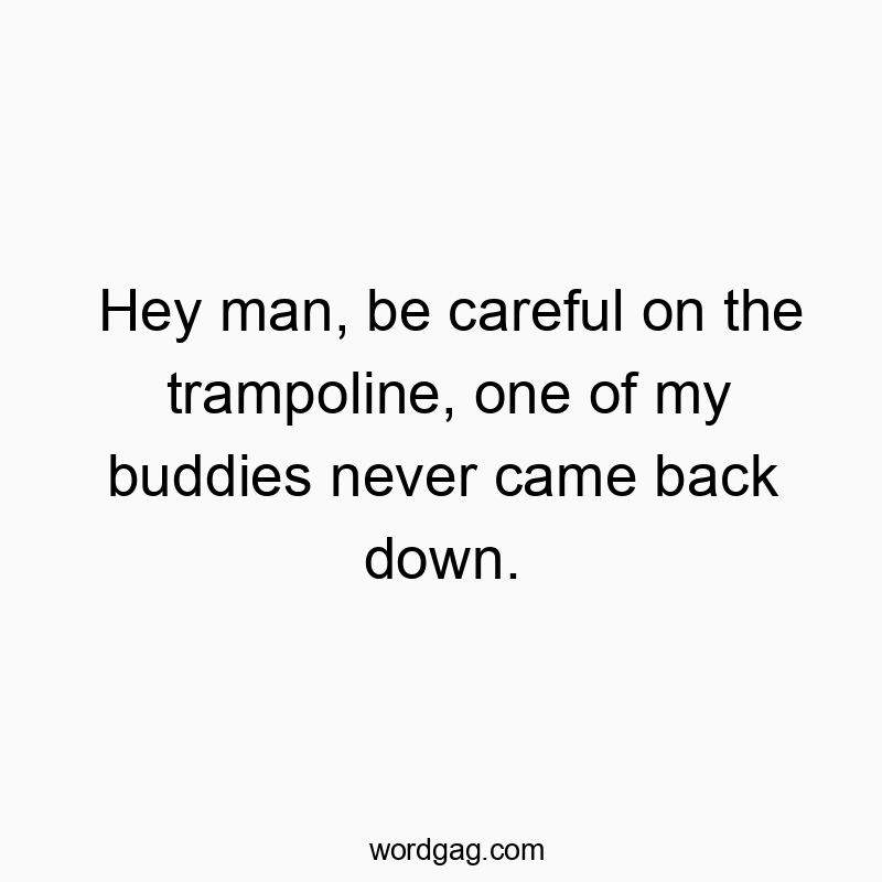Hey man, be careful on the trampoline, one of my buddies never came back down.