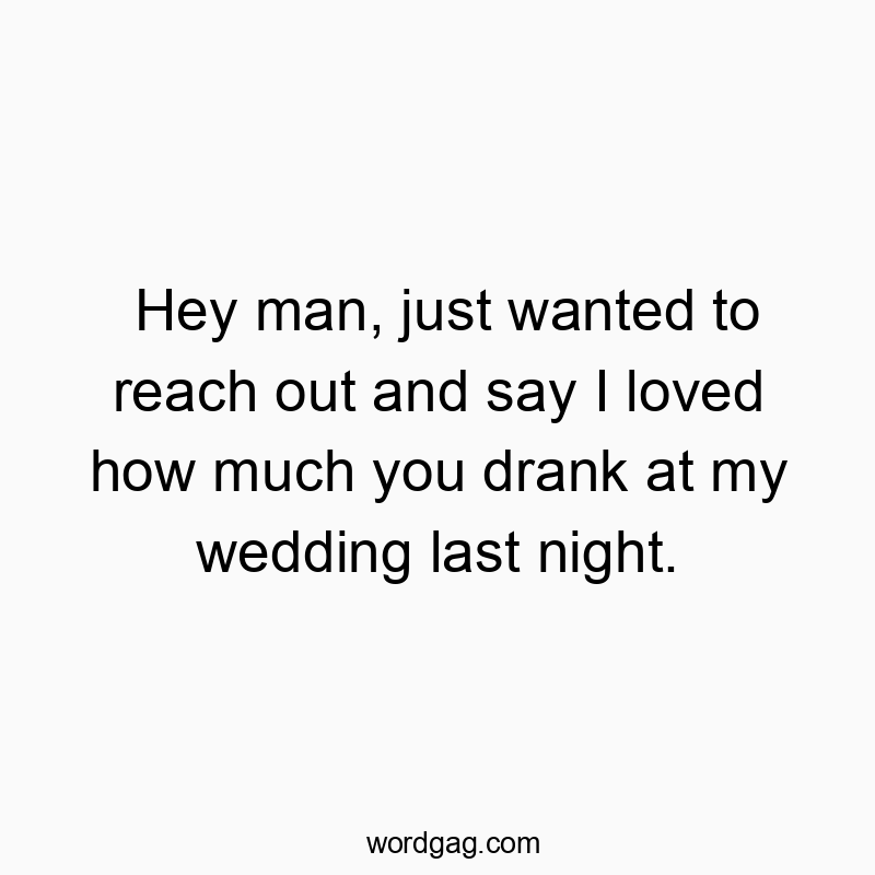 Hey man, just wanted to reach out and say I loved how much you drank at my wedding last night.
