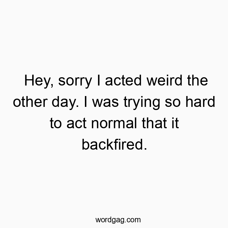 Hey, sorry I acted weird the other day. I was trying so hard to act normal that it backfired.