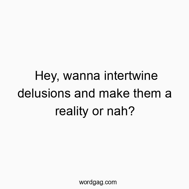 Hey, wanna intertwine delusions and make them a reality or nah?