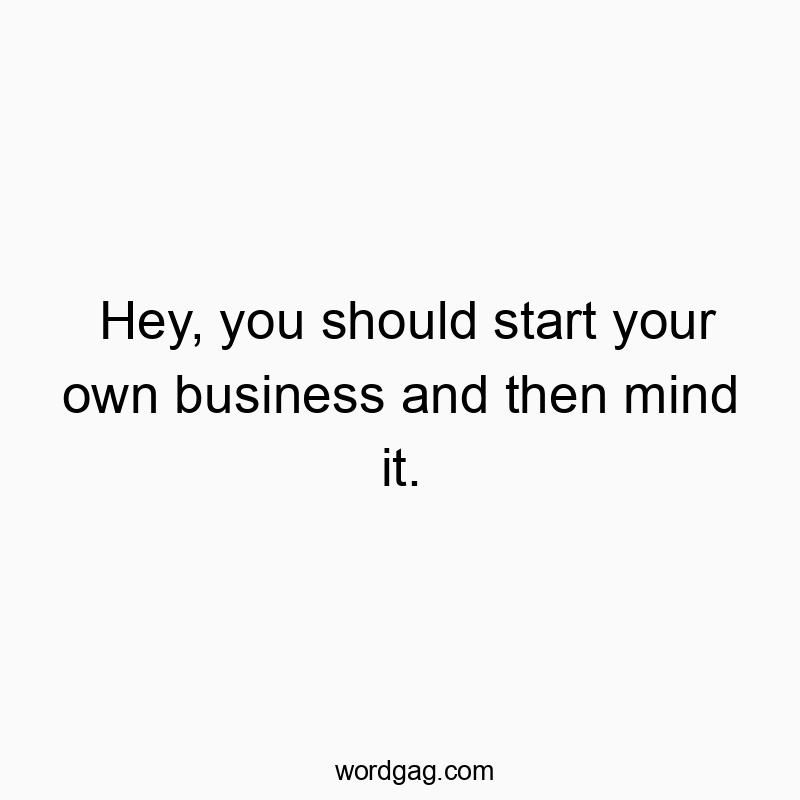 Hey, you should start your own business and then mind it.